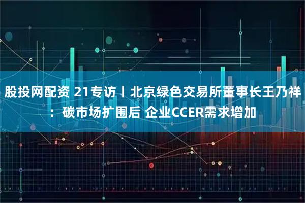 股投网配资 21专访丨北京绿色交易所董事长王乃祥：碳市场扩围后 企业CCER需求增加