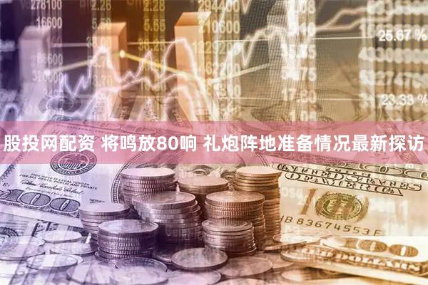 股投网配资 将鸣放80响 礼炮阵地准备情况最新探访