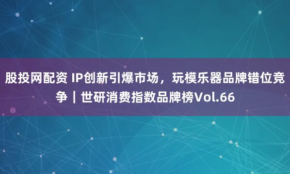 股投网配资 IP创新引爆市场，玩模乐器品牌错位竞争｜世研消费指数品牌榜Vol.66
