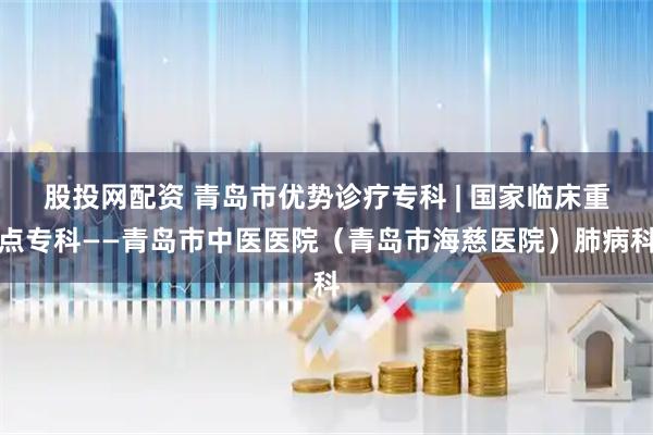 股投网配资 青岛市优势诊疗专科 | 国家临床重点专科——青岛市中医医院（青岛市海慈医院）肺病科