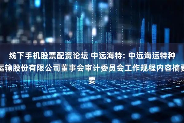 线下手机股票配资论坛 中远海特: 中远海运特种运输股份有限公司董事会审计委员会工作规程内容摘要