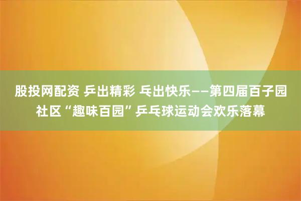 股投网配资 乒出精彩 乓出快乐——第四届百子园社区“趣味百园”乒乓球运动会欢乐落幕