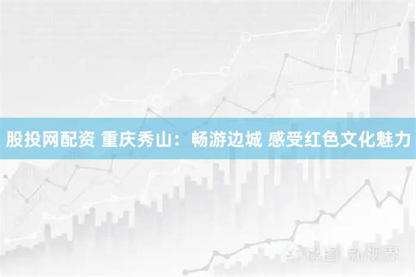 股投网配资 重庆秀山：畅游边城 感受红色文化魅力