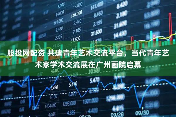股投网配资 共建青年艺术交流平台,当代青年艺术家学术交流展在广州画院启幕
