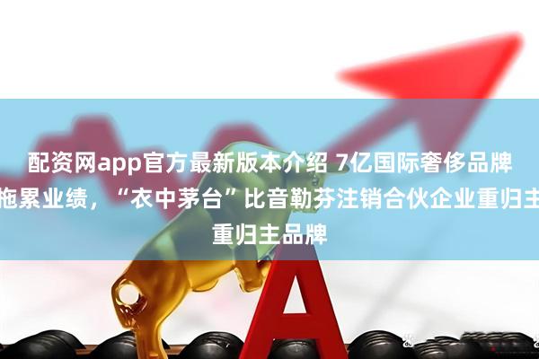 配资网app官方最新版本介绍 7亿国际奢侈品牌收购拖累业绩，“衣中茅台”比音勒芬注销合伙企业重归主品牌