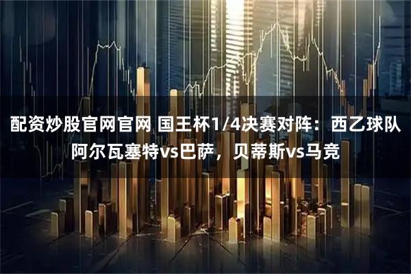 配资炒股官网官网 国王杯1/4决赛对阵：西乙球队阿尔瓦塞特vs巴萨，贝蒂斯vs马竞