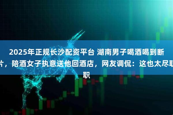 2025年正规长沙配资平台 湖南男子喝酒喝到断片,陪酒女子执意送他回酒店,网友调侃:这也太尽职