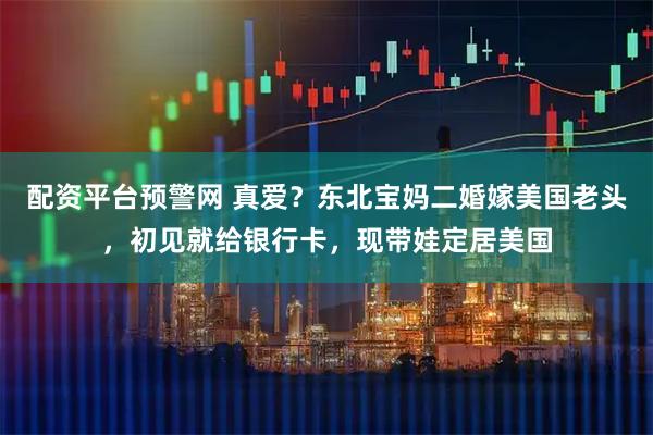 配资平台预警网 真爱？东北宝妈二婚嫁美国老头，初见就给银行卡，现带娃定居美国