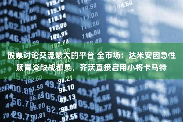 股票讨论交流最大的平台 全市场：达米安因急性肠胃炎缺战都灵，齐沃直接启用小将卡马特