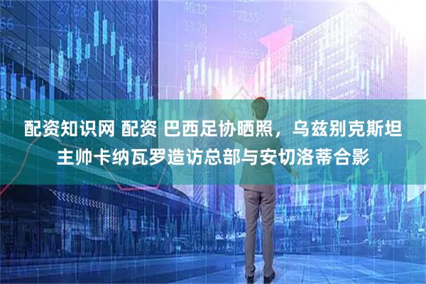 配资知识网 配资 巴西足协晒照，乌兹别克斯坦主帅卡纳瓦罗造访总部与安切洛蒂合影