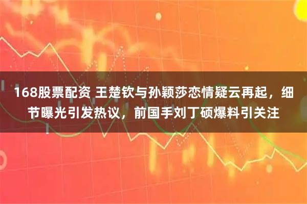 168股票配资 王楚钦与孙颖莎恋情疑云再起，细节曝光引发热议，前国手刘丁硕爆料引关注