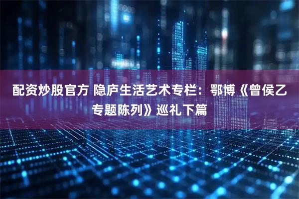 配资炒股官方 隐庐生活艺术专栏：鄂博《曾侯乙专题陈列》巡礼下篇