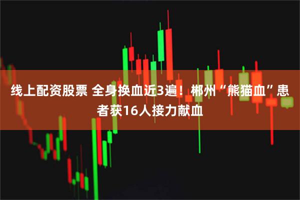 线上配资股票 全身换血近3遍！郴州“熊猫血”患者获16人接力献血