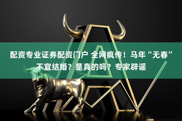 配资专业证券配资门户 全网疯传！马年“无春”不宜结婚？是真的吗？专家辟谣
