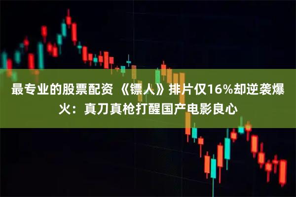 最专业的股票配资 《镖人》排片仅16%却逆袭爆火：真刀真枪打醒国产电影良心