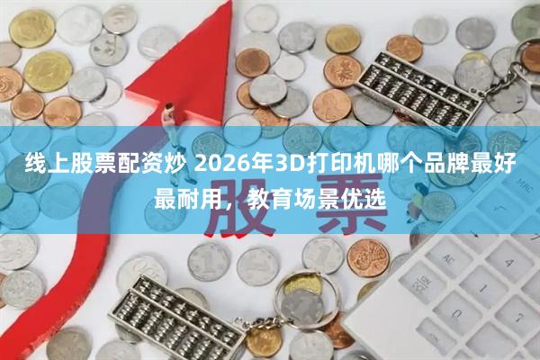线上股票配资炒 2026年3D打印机哪个品牌最好最耐用，教育场景优选