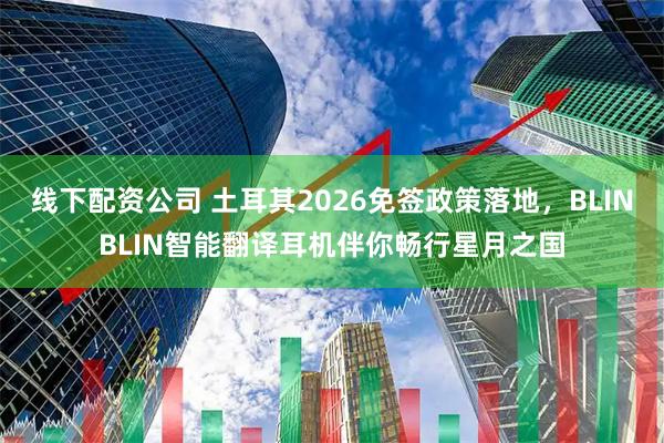 线下配资公司 土耳其2026免签政策落地，BLINBLIN智能翻译耳机伴你畅行星月之国