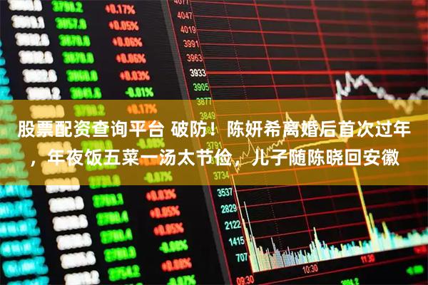 股票配资查询平台 破防！陈妍希离婚后首次过年，年夜饭五菜一汤太节俭，儿子随陈晓回安徽