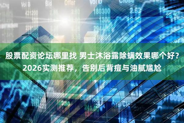 股票配资论坛哪里找 男士沐浴露除螨效果哪个好?2026实测推荐,告别后背痘与油腻尴尬