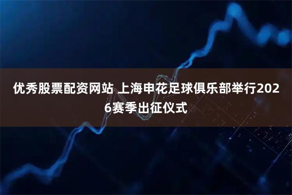 优秀股票配资网站 上海申花足球俱乐部举行2026赛季出征仪式