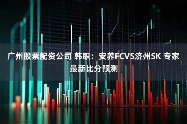 广州股票配资公司 韩职：安养FCVS济州SK 专家最新比分预测