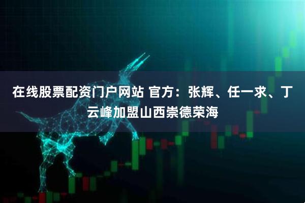 在线股票配资门户网站 官方：张辉、任一求、丁云峰加盟山西崇德荣海