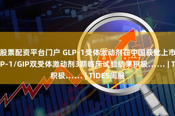股票配资平台门户 GLP-1受体激动剂在中国获批上市;多肽GLP-1/GIP双受体激动剂3期临床试验结果积极…… | TIDES周报