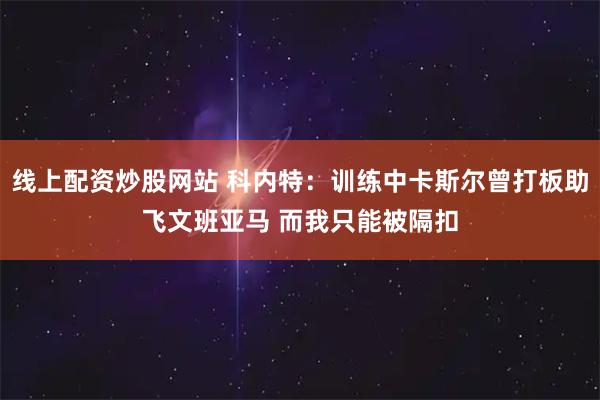 线上配资炒股网站 科内特：训练中卡斯尔曾打板助飞文班亚马 而我只能被隔扣