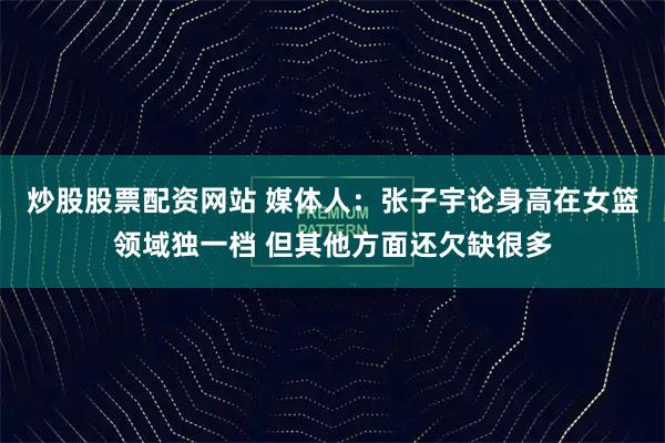 炒股股票配资网站 媒体人：张子宇论身高在女篮领域独一档 但其他方面还欠缺很多
