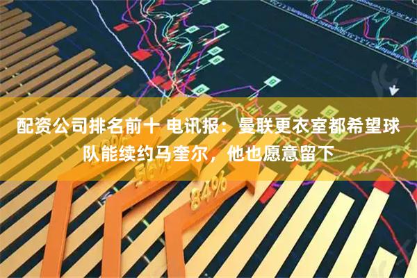 配资公司排名前十 电讯报:曼联更衣室都希望球队能续约马奎尔,他也愿意留下