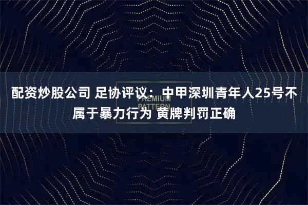 配资炒股公司 足协评议：中甲深圳青年人25号不属于暴力行为 黄牌判罚正确