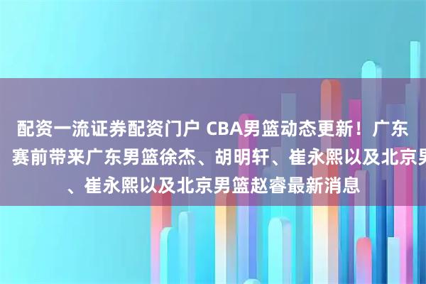 配资一流证券配资门户 CBA男篮动态更新！广东男篮vs北京男篮，赛前带来广东男篮徐杰、胡明轩、崔永熙以及北京男篮赵睿最新消息