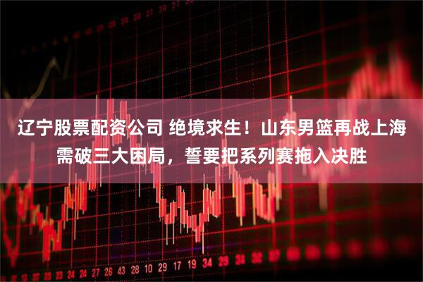 辽宁股票配资公司 绝境求生！山东男篮再战上海需破三大困局，誓要把系列赛拖入决胜
