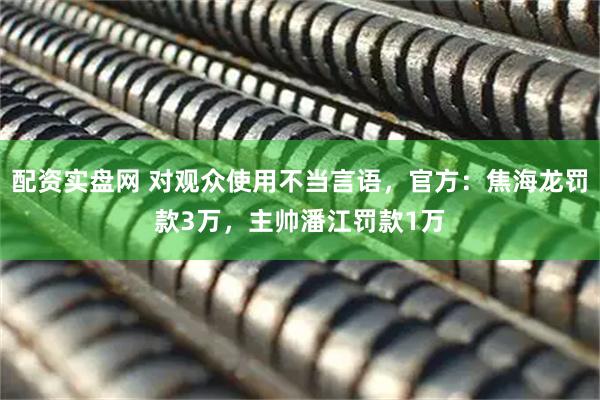 配资实盘网 对观众使用不当言语，官方：焦海龙罚款3万，主帅潘江罚款1万