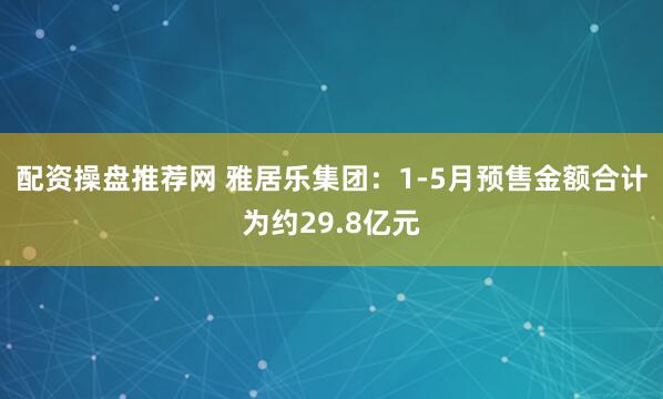 配资操盘推荐网 雅居乐集团：1-5月预售金额合计为约29.8亿元