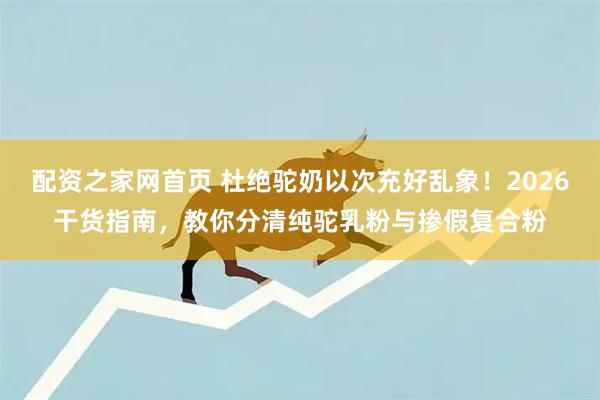 配资之家网首页 杜绝驼奶以次充好乱象！2026干货指南，教你分清纯驼乳粉与掺假复合粉