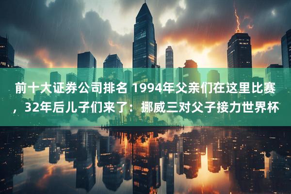 前十大证券公司排名 1994年父亲们在这里比赛，32年后儿子们来了：挪威三对父子接力世界杯