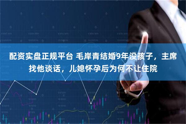 配资实盘正规平台 毛岸青结婚9年没孩子,主席找他谈话,儿媳怀孕后为何不让住院