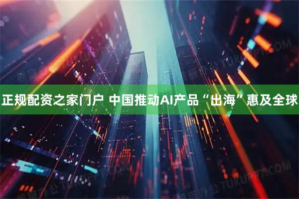 正规配资之家门户 中国推动AI产品“出海”惠及全球