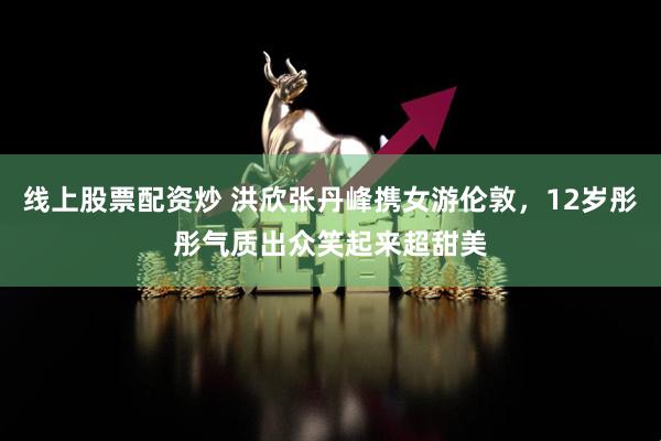 线上股票配资炒 洪欣张丹峰携女游伦敦，12岁彤彤气质出众笑起来超甜美
