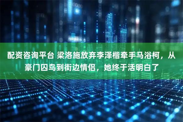 配资咨询平台 梁洛施放弃李泽楷牵手马浴柯，从豪门囚鸟到街边情侣，她终于活明白了