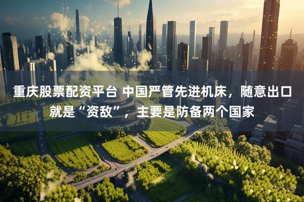 重庆股票配资平台 中国严管先进机床，随意出口就是“资敌”，主要是防备两个国家