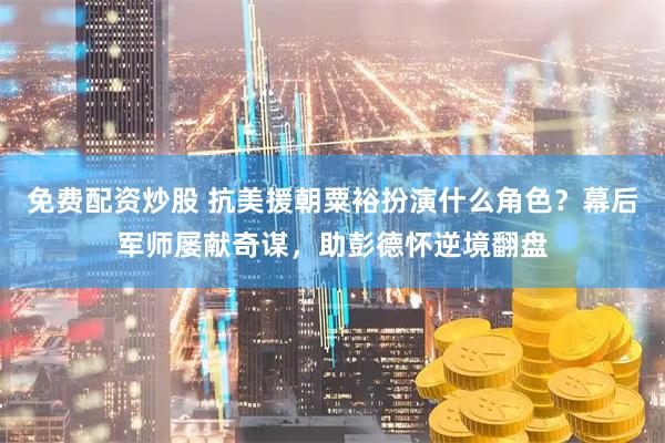 免费配资炒股 抗美援朝粟裕扮演什么角色？幕后军师屡献奇谋，助彭德怀逆境翻盘