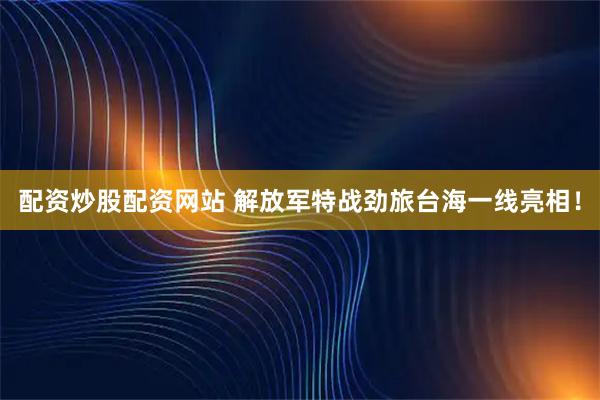 配资炒股配资网站 解放军特战劲旅台海一线亮相！