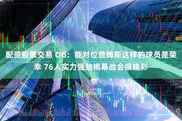配资股票交易 OG：能对位詹姆斯这样的球员是荣幸 76人实力强劲揭幕战会很精彩