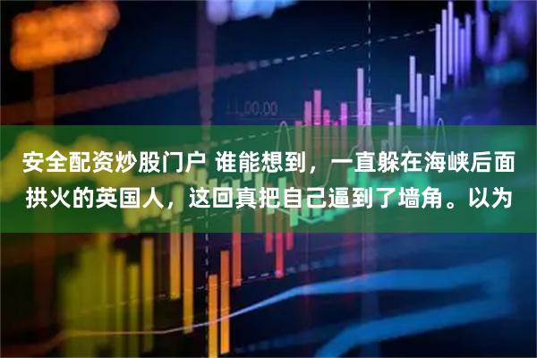 安全配资炒股门户 谁能想到，一直躲在海峡后面拱火的英国人，这回真把自己逼到了墙角。以为
