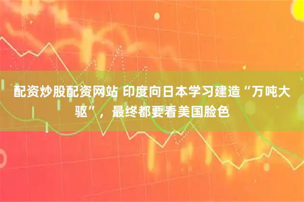 配资炒股配资网站 印度向日本学习建造“万吨大驱”，最终都要看美国脸色