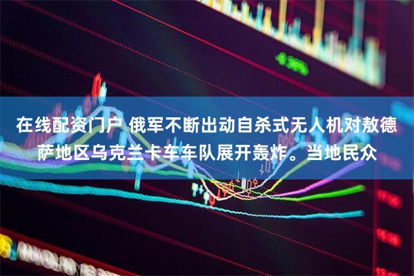 在线配资门户 俄军不断出动自杀式无人机对敖德萨地区乌克兰卡车车队展开轰炸。当地民众