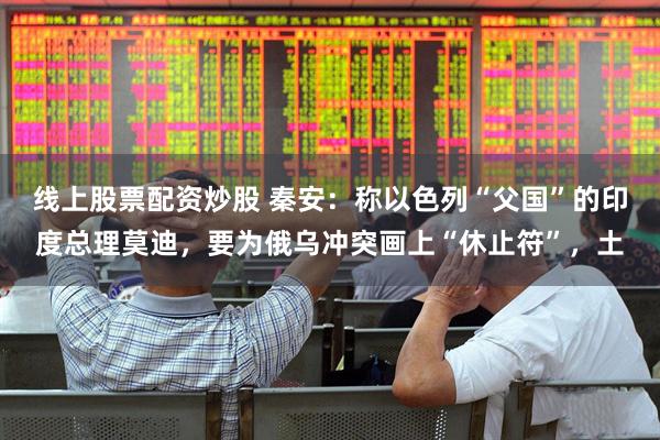 线上股票配资炒股 秦安：称以色列“父国”的印度总理莫迪，要为俄乌冲突画上“休止符”，土