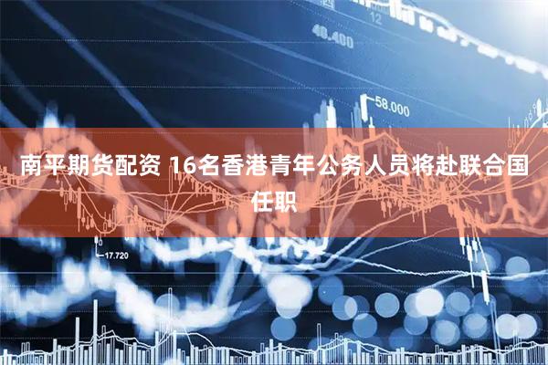 南平期货配资 16名香港青年公务人员将赴联合国任职